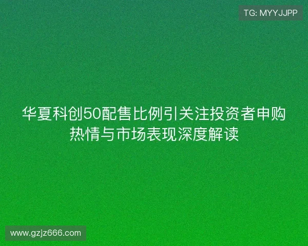华夏科创50配售比例引关注投资者申购热情与市场表现深度解读 华夏科创50配售比例引关注投资者申购热情与市场表现深度解读